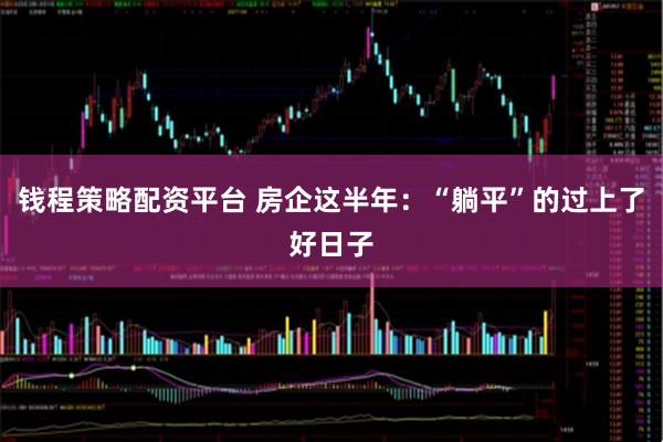 钱程策略配资平台 房企这半年：“躺平”的过上了好日子
