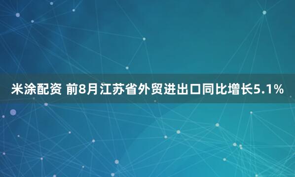 米涂配资 前8月江苏省外贸进出口同比增长5.1%