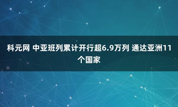 科元网 中亚班列累计开行超6.9万列 通达亚洲11个国家