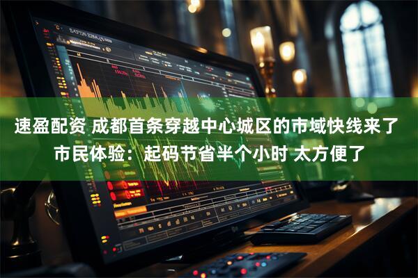 速盈配资 成都首条穿越中心城区的市域快线来了 市民体验：起码节省半个小时 太方便了