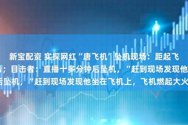 新宝配资 实探网红“唐飞机”坠机现场：距起飞地约50米，地上有油污；目击者：直播十多分钟后坠机，“赶到现场发现他坐在飞机上，飞机燃起大火”