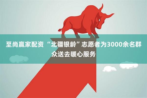 至尚赢家配资 “北疆银龄”志愿者为3000余名群众送去暖心服务