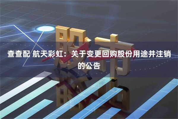 查查配 航天彩虹：关于变更回购股份用途并注销的公告