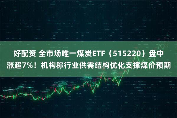 好配资 全市场唯一煤炭ETF（515220）盘中涨超7%！机构称行业供需结构优化支撑煤价预期