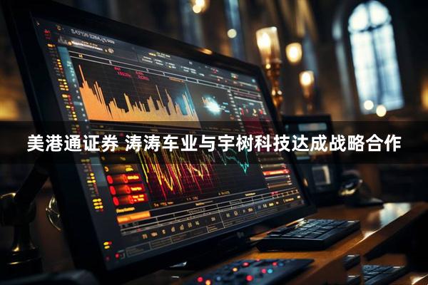 美港通证券 涛涛车业与宇树科技达成战略合作