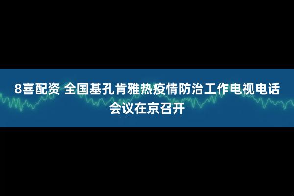 8喜配资 全国基孔肯雅热疫情防治工作电视电话会议在京召开