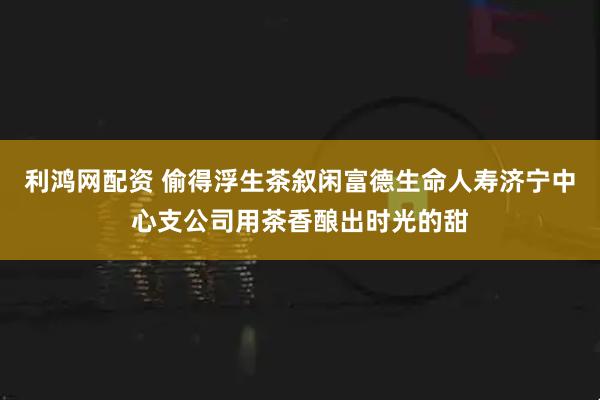 利鸿网配资 偷得浮生茶叙闲富德生命人寿济宁中心支公司用茶香酿出时光的甜