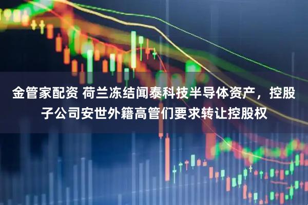 金管家配资 荷兰冻结闻泰科技半导体资产，控股子公司安世外籍高管们要求转让控股权