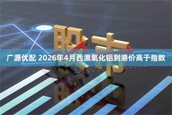 广源优配 2026年4月西澳氧化铝到港价高于指数